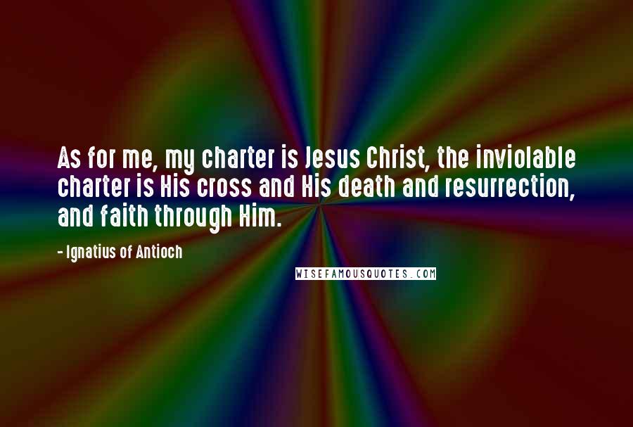 Ignatius Of Antioch quotes: As for me, my charter is Jesus Christ, the inviolable charter is His cross and His death and resurrection, and faith through Him. Ignatius Of Antioch quotes: As for me, my charter is Jesus Christ, the inviolable charter is His cross and His death and resurrection, and faith through Him.