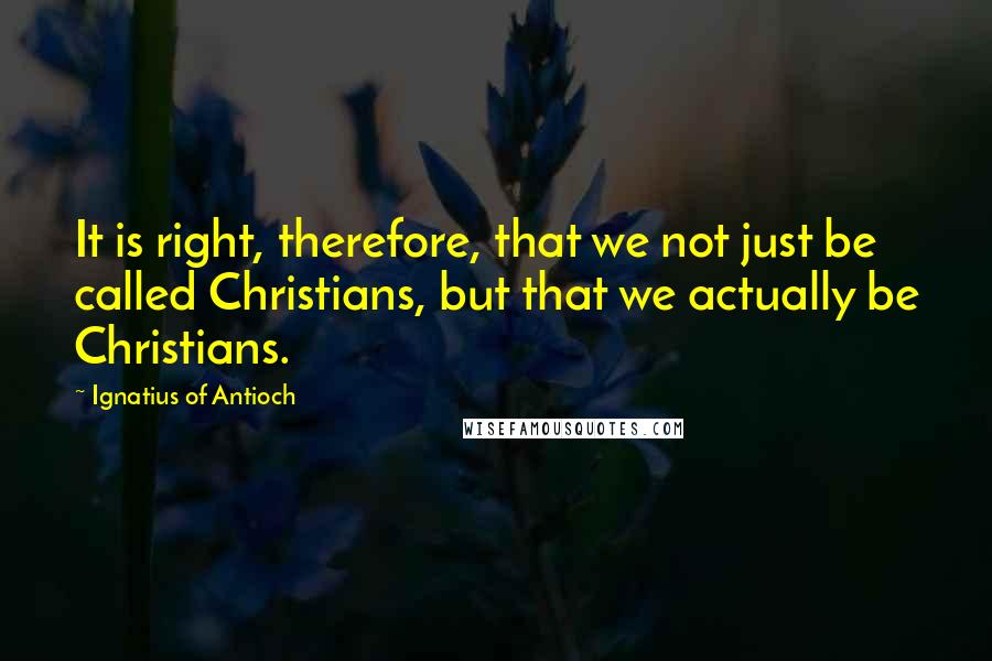 Ignatius Of Antioch quotes: It is right, therefore, that we not just be called Christians, but that we actually be Christians.