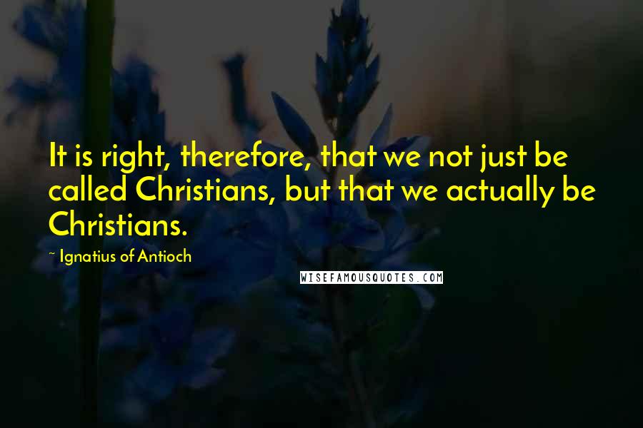 Ignatius Of Antioch quotes: It is right, therefore, that we not just be called Christians, but that we actually be Christians. Ignatius Of Antioch quotes: It is right, therefore, that we not just be called Christians, but that we actually be Christians.
