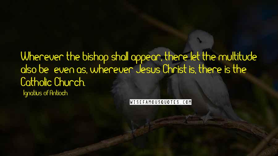 Ignatius Of Antioch quotes: Wherever the bishop shall appear, there let the multitude also be; even as, wherever Jesus Christ is, there is the Catholic Church. Ignatius Of Antioch quotes: Wherever the bishop shall appear, there let the multitude also be; even as, wherever Jesus Christ is, there is the Catholic Church.