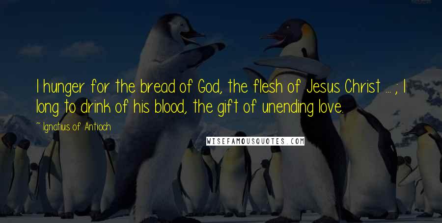 Ignatius Of Antioch quotes: I hunger for the bread of God, the flesh of Jesus Christ ... ; I long to drink of his blood, the gift of unending love. Ignatius Of Antioch quotes: I hunger for the bread of God, the flesh of Jesus Christ ... ; I long to drink of his blood, the gift of unending love.