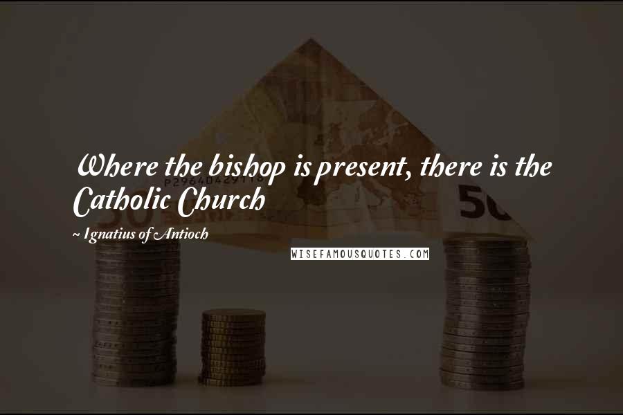 Ignatius Of Antioch quotes: Where the bishop is present, there is the Catholic Church