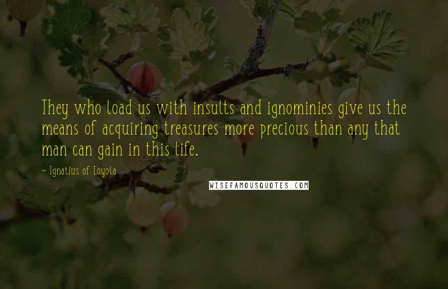 Ignatius Of Loyola quotes: They who load us with insults and ignominies give us the means of acquiring treasures more precious than any that man can gain in this life.