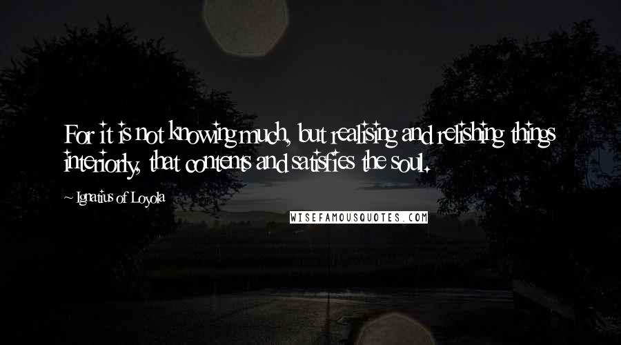 Ignatius Of Loyola quotes: For it is not knowing much, but realising and relishing things interiorly, that contents and satisfies the soul.