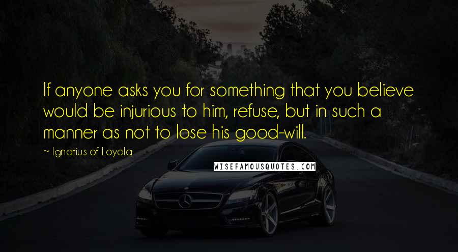 Ignatius Of Loyola quotes: If anyone asks you for something that you believe would be injurious to him, refuse, but in such a manner as not to lose his good-will.