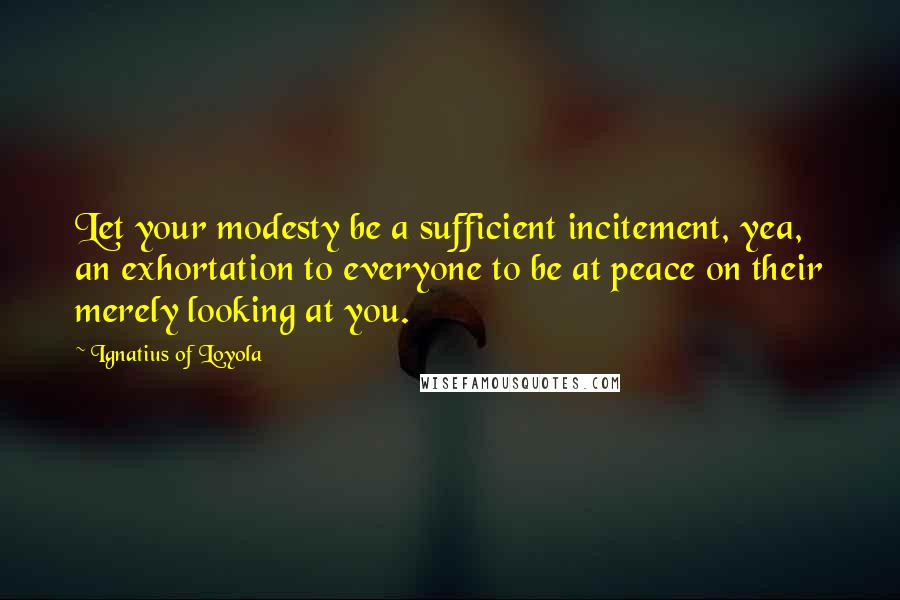 Ignatius Of Loyola quotes: Let your modesty be a sufficient incitement, yea, an exhortation to everyone to be at peace on their merely looking at you.