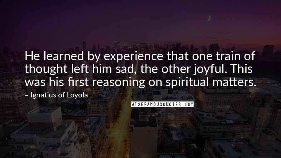 Ignatius Of Loyola quotes: He learned by experience that one train of thought left him sad, the other joyful. This was his first reasoning on spiritual matters.