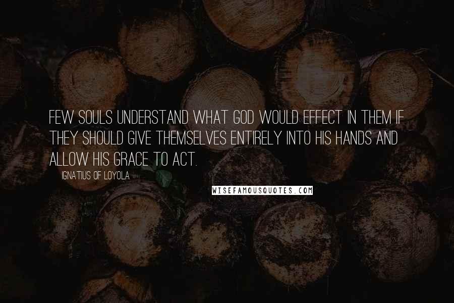 Ignatius Of Loyola quotes: Few souls understand what God would effect in them if they should give themselves entirely into his hands and allow his grace to act.