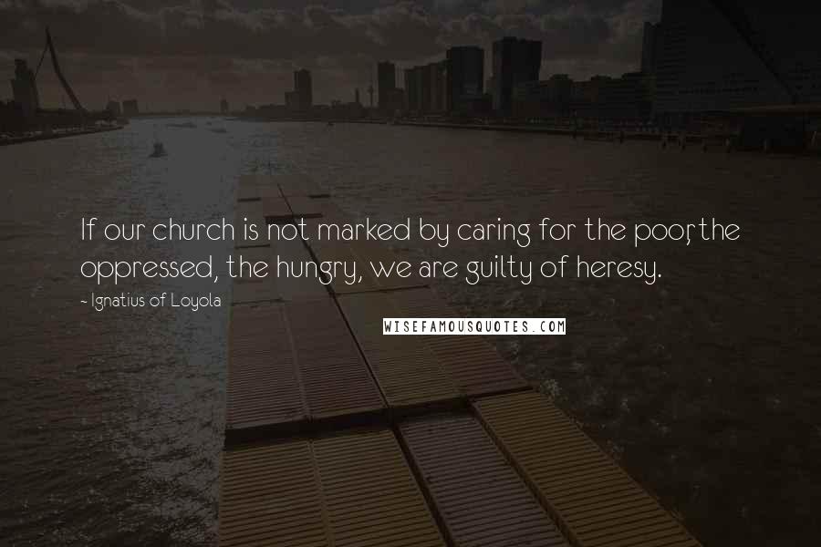 Ignatius Of Loyola quotes: If our church is not marked by caring for the poor, the oppressed, the hungry, we are guilty of heresy.