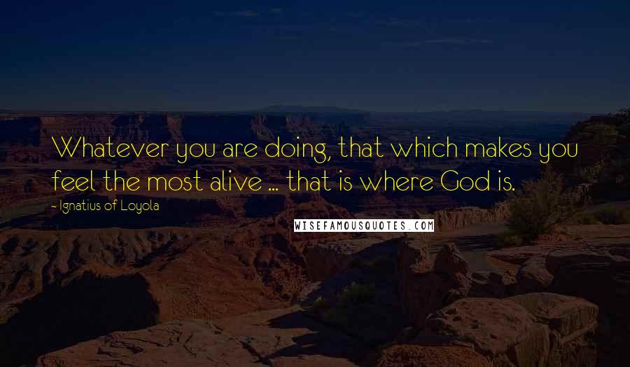 Ignatius Of Loyola quotes: Whatever you are doing, that which makes you feel the most alive ... that is where God is.