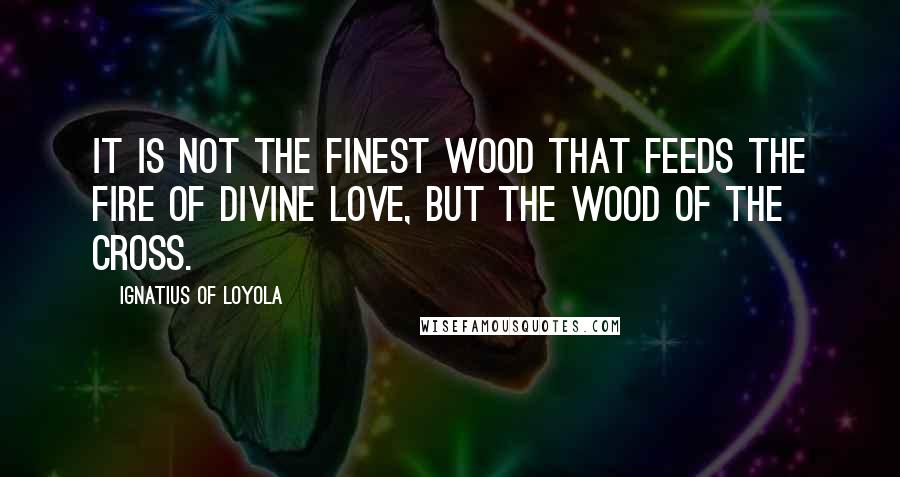 Ignatius Of Loyola quotes: It is not the finest wood that feeds the fire of Divine love, but the wood of the Cross.