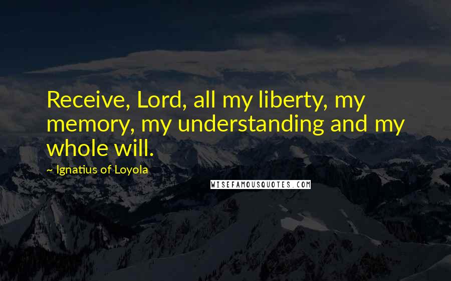 Ignatius Of Loyola quotes: Receive, Lord, all my liberty, my memory, my understanding and my whole will.