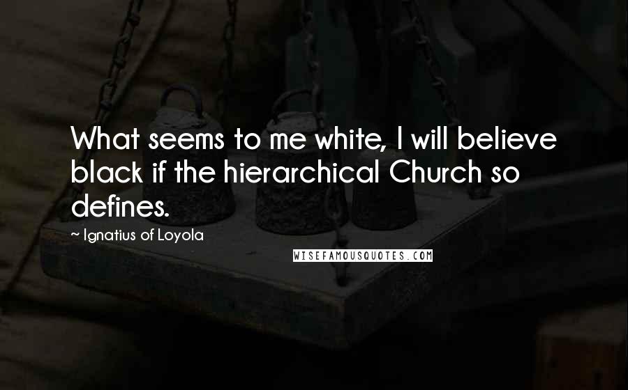 Ignatius Of Loyola quotes: What seems to me white, I will believe black if the hierarchical Church so defines.