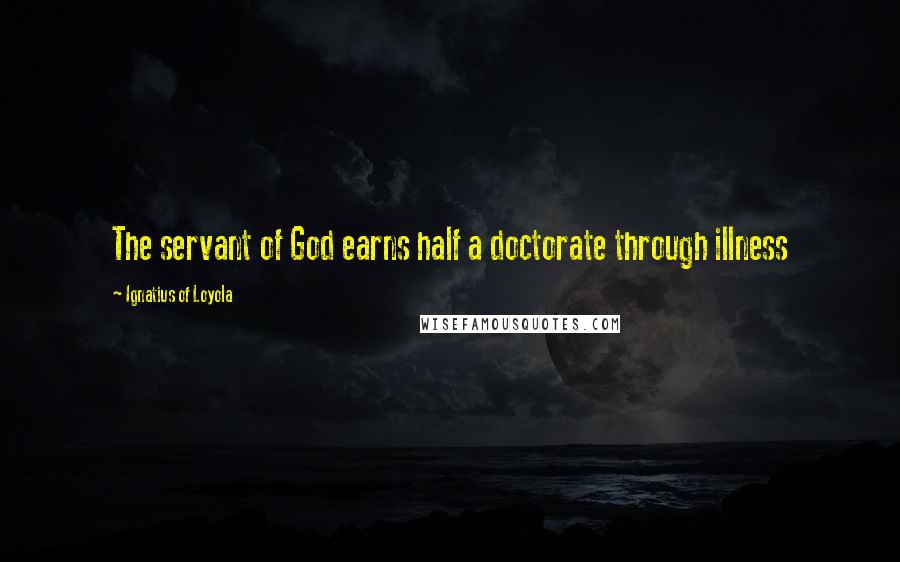 Ignatius Of Loyola quotes: The servant of God earns half a doctorate through illness