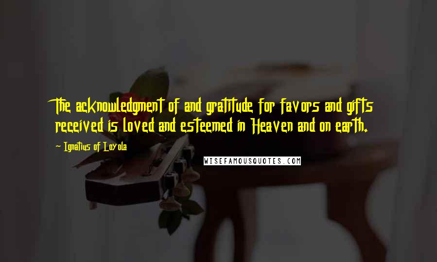 Ignatius Of Loyola quotes: The acknowledgment of and gratitude for favors and gifts received is loved and esteemed in Heaven and on earth.