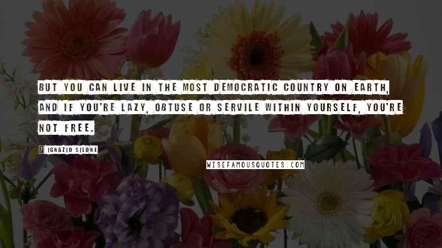 Ignazio Silone quotes: But you can live in the most democratic country on earth, and if you're lazy, obtuse or servile within yourself, you're not free.