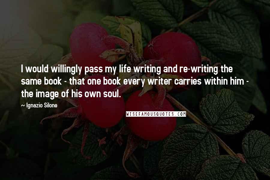 Ignazio Silone quotes: I would willingly pass my life writing and re-writing the same book - that one book every writer carries within him - the image of his own soul. Ignazio Silone quotes: I would willingly pass my life writing and re-writing the same book - that one book every writer carries within him - the image of his own soul.