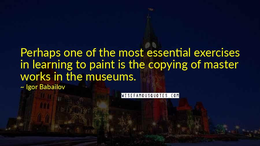 Igor Babailov quotes: Perhaps one of the most essential exercises in learning to paint is the copying of master works in the museums. Igor Babailov quotes: Perhaps one of the most essential exercises in learning to paint is the copying of master works in the museums.