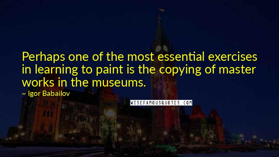 Igor Babailov quotes: Perhaps one of the most essential exercises in learning to paint is the copying of master works in the museums.