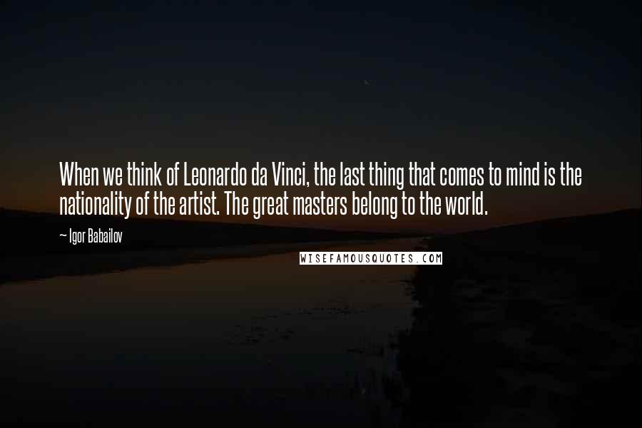 Igor Babailov quotes: When we think of Leonardo da Vinci, the last thing that comes to mind is the nationality of the artist. The great masters belong to the world.