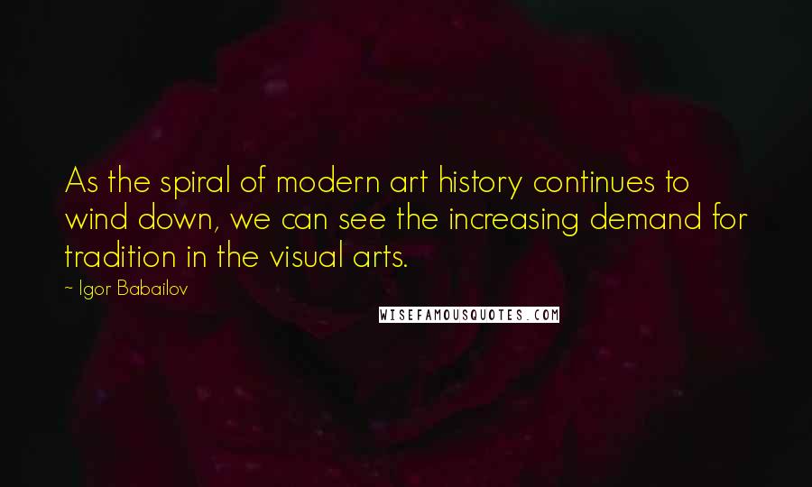 Igor Babailov quotes: As the spiral of modern art history continues to wind down, we can see the increasing demand for tradition in the visual arts. Igor Babailov quotes: As the spiral of modern art history continues to wind down, we can see the increasing demand for tradition in the visual arts.