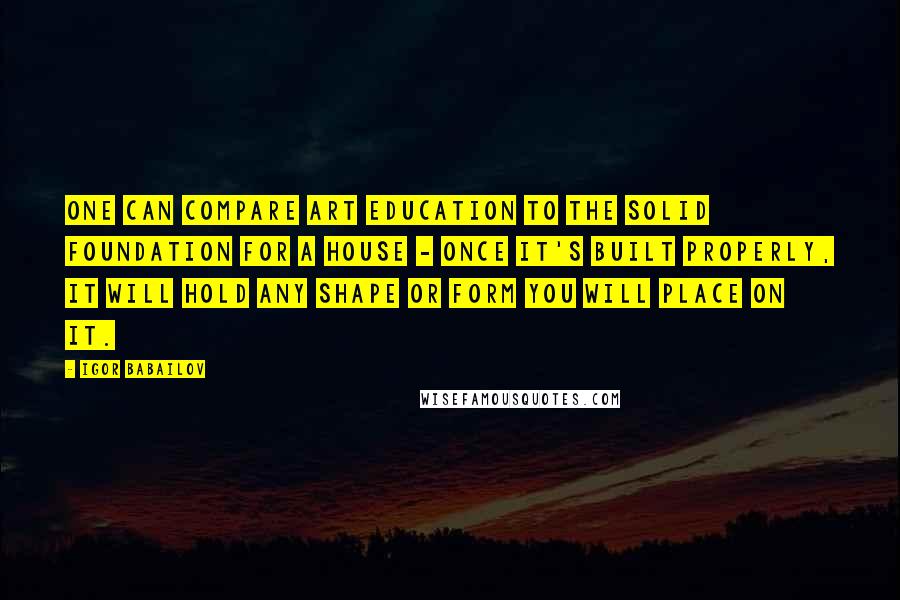 Igor Babailov quotes: One can compare art education to the solid foundation for a house - once it's built properly, it will hold any shape or form you will place on it.