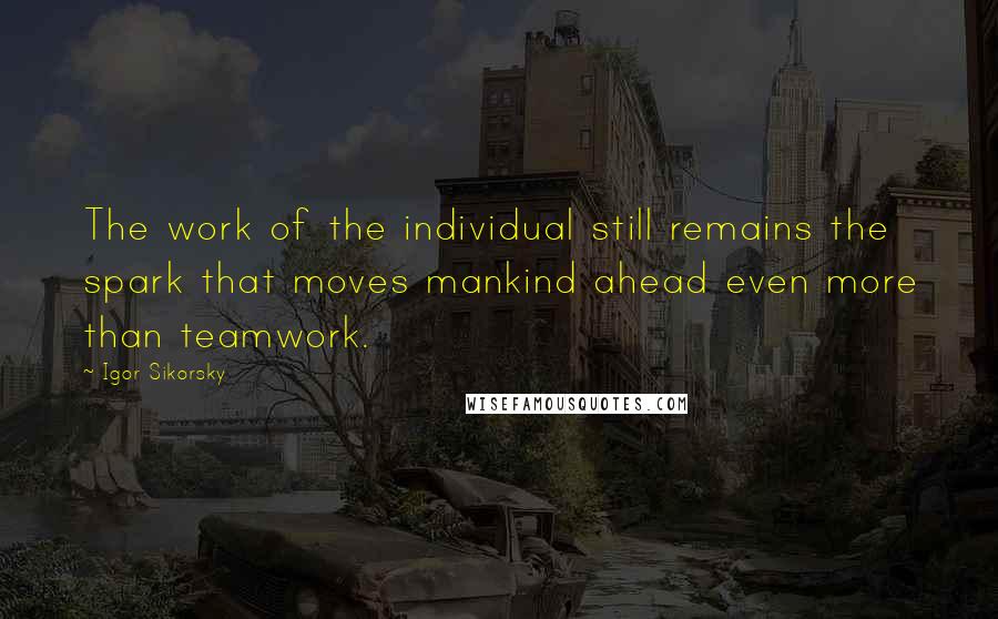 Igor Sikorsky quotes: The work of the individual still remains the spark that moves mankind ahead even more than teamwork.