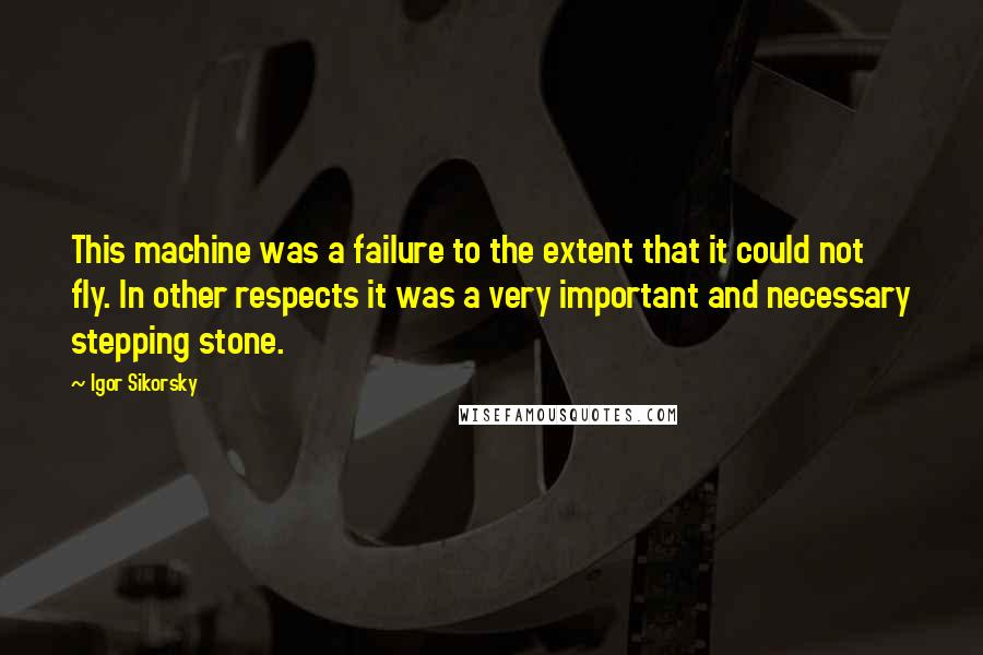 Igor Sikorsky quotes: This machine was a failure to the extent that it could not fly. In other respects it was a very important and necessary stepping stone.