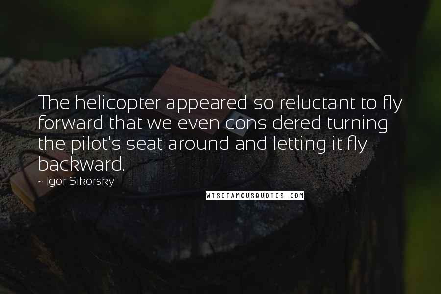 Igor Sikorsky quotes: The helicopter appeared so reluctant to fly forward that we even considered turning the pilot's seat around and letting it fly backward.