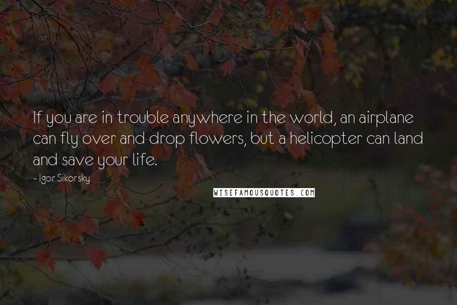 Igor Sikorsky quotes: If you are in trouble anywhere in the world, an airplane can fly over and drop flowers, but a helicopter can land and save your life.
