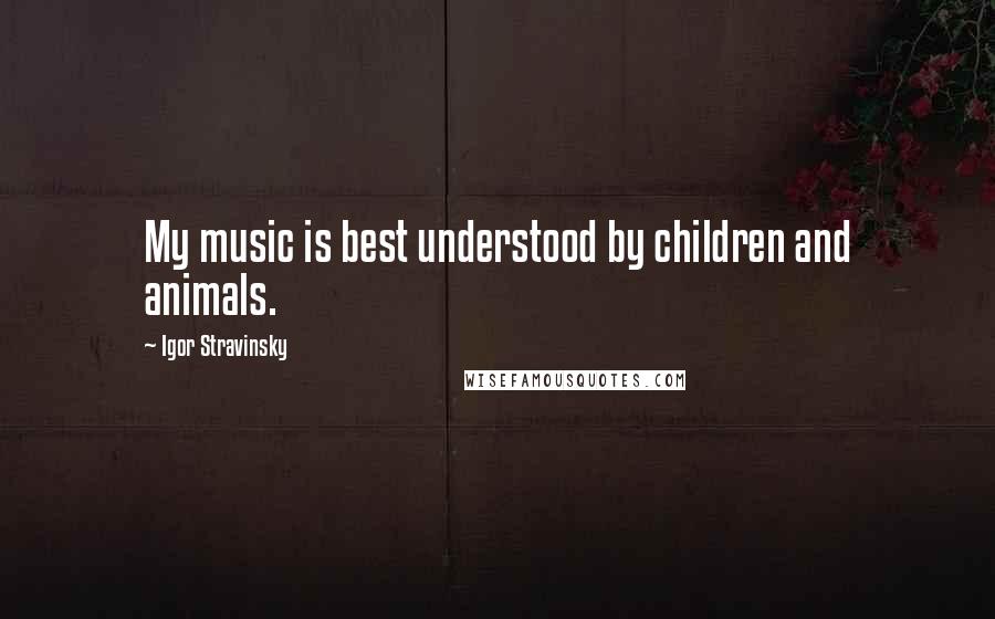 Igor Stravinsky quotes: My music is best understood by children and animals.