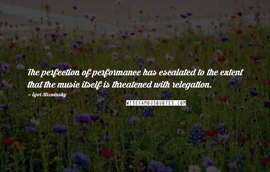 Igor Stravinsky quotes: The perfection of performance has escalated to the extent that the music itself is threatened with relegation.