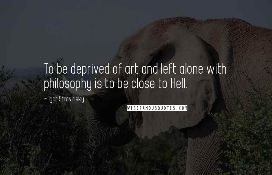 Igor Stravinsky quotes: To be deprived of art and left alone with philosophy is to be close to Hell.