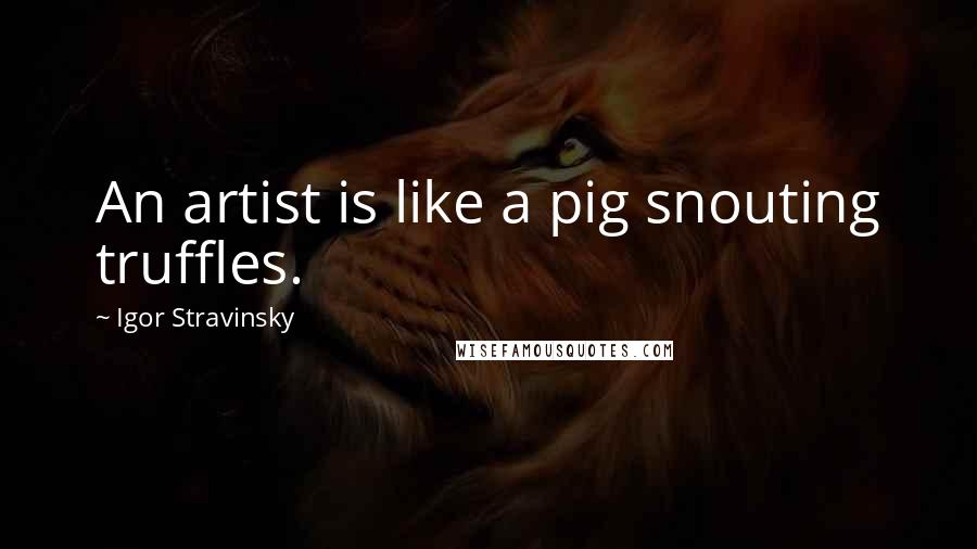 Igor Stravinsky quotes: An artist is like a pig snouting truffles.