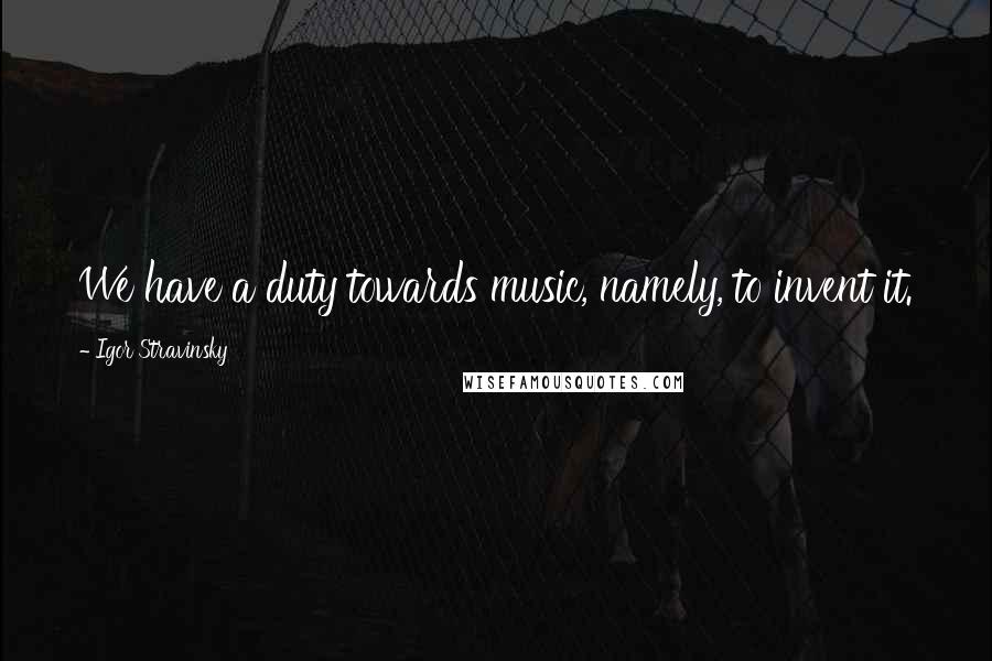 Igor Stravinsky quotes: We have a duty towards music, namely, to invent it.