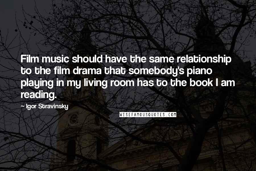 Igor Stravinsky quotes: Film music should have the same relationship to the film drama that somebody's piano playing in my living room has to the book I am reading.