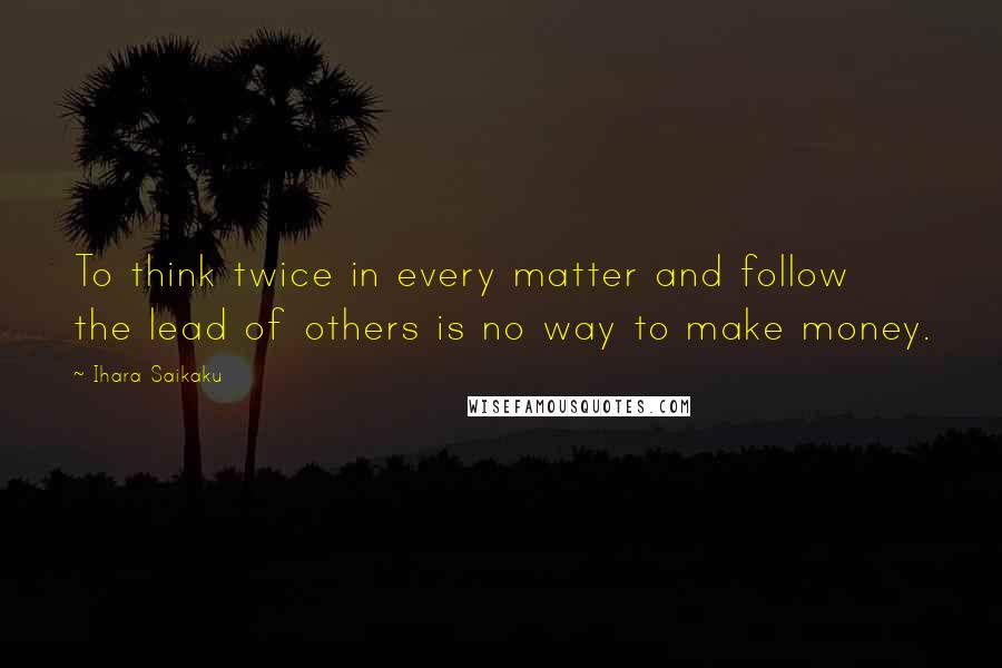 Ihara Saikaku quotes: To think twice in every matter and follow the lead of others is no way to make money.
