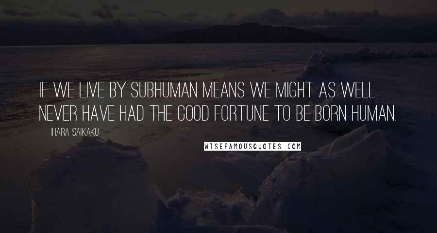 Ihara Saikaku quotes: If we live by subhuman means we might as well never have had the good fortune to be born human.