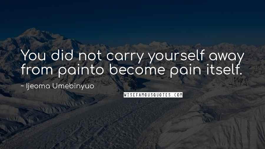 Ijeoma Umebinyuo quotes: You did not carry yourself away from painto become pain itself.