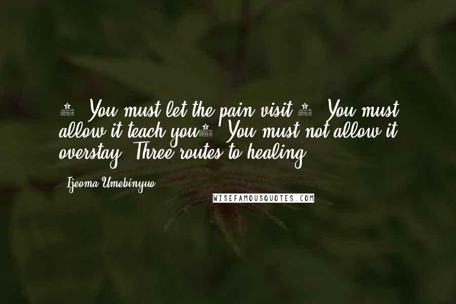 Ijeoma Umebinyuo quotes: 1. You must let the pain visit.2. You must allow it teach you3. You must not allow it overstay.(Three routes to healing)