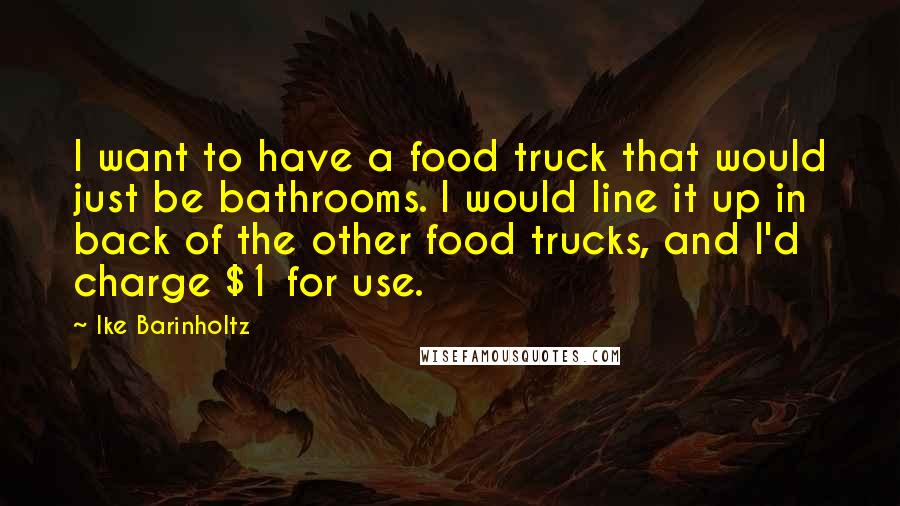Ike Barinholtz quotes: I want to have a food truck that would just be bathrooms. I would line it up in back of the other food trucks, and I'd charge $1 for use. Ike Barinholtz quotes: I want to have a food truck that would just be bathrooms. I would line it up in back of the other food trucks, and I'd charge $1 for use.