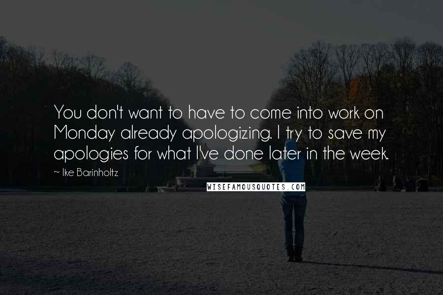 Ike Barinholtz quotes: You don't want to have to come into work on Monday already apologizing. I try to save my apologies for what I've done later in the week. Ike Barinholtz quotes: You don't want to have to come into work on Monday already apologizing. I try to save my apologies for what I've done later in the week.