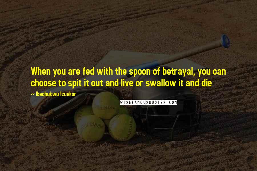 Ikechukwu Izuakor quotes: When you are fed with the spoon of betrayal, you can choose to spit it out and live or swallow it and die Ikechukwu Izuakor quotes: When you are fed with the spoon of betrayal, you can choose to spit it out and live or swallow it and die