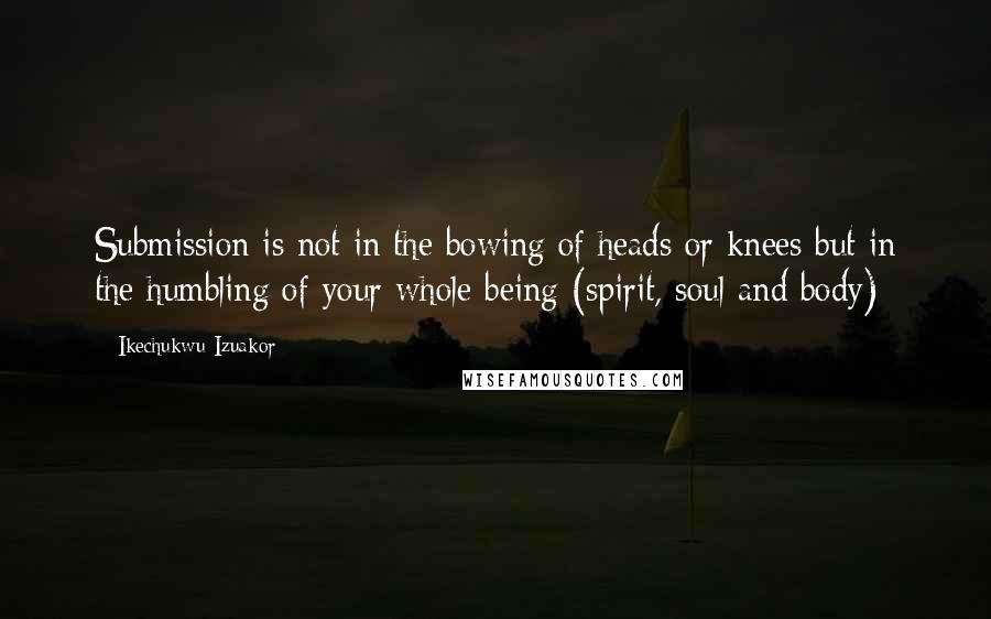 Ikechukwu Izuakor quotes: Submission is not in the bowing of heads or knees but in the humbling of your whole being (spirit, soul and body) Ikechukwu Izuakor quotes: Submission is not in the bowing of heads or knees but in the humbling of your whole being (spirit, soul and body)