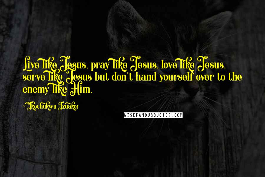 Ikechukwu Izuakor quotes: Live like Jesus, pray like Jesus, love like Jesus, serve like Jesus but don't hand yourself over to the enemy like Him. Ikechukwu Izuakor quotes: Live like Jesus, pray like Jesus, love like Jesus, serve like Jesus but don't hand yourself over to the enemy like Him.