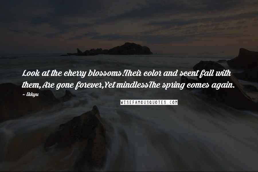 Ikkyu quotes: Look at the cherry blossoms!Their color and scent fall with them,Are gone forever,Yet mindlessThe spring comes again. Ikkyu quotes: Look at the cherry blossoms!Their color and scent fall with them,Are gone forever,Yet mindlessThe spring comes again.
