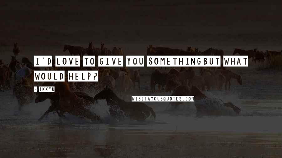 Ikkyu quotes: I'd love to give you somethingbut what would help?
