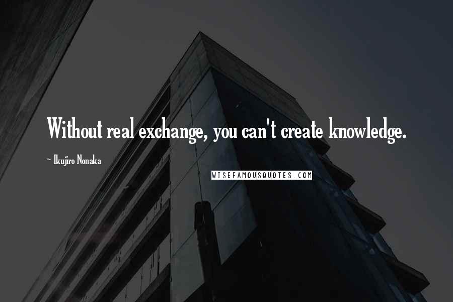 Ikujiro Nonaka quotes: Without real exchange, you can't create knowledge.