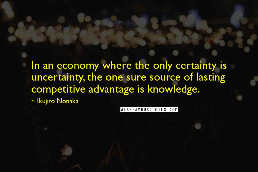 Ikujiro Nonaka quotes: In an economy where the only certainty is uncertainty, the one sure source of lasting competitive advantage is knowledge.