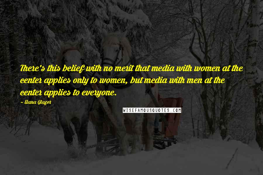 Ilana Glazer quotes: There's this belief with no merit that media with women at the center applies only to women, but media with men at the center applies to everyone. Ilana Glazer quotes: There's this belief with no merit that media with women at the center applies only to women, but media with men at the center applies to everyone.